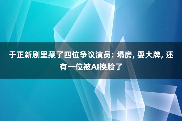 于正新剧里藏了四位争议演员: 塌房, 耍大牌, 还有一位被AI换脸了