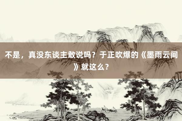 不是，真没东谈主敢说吗？于正吹爆的《墨雨云间》就这么？