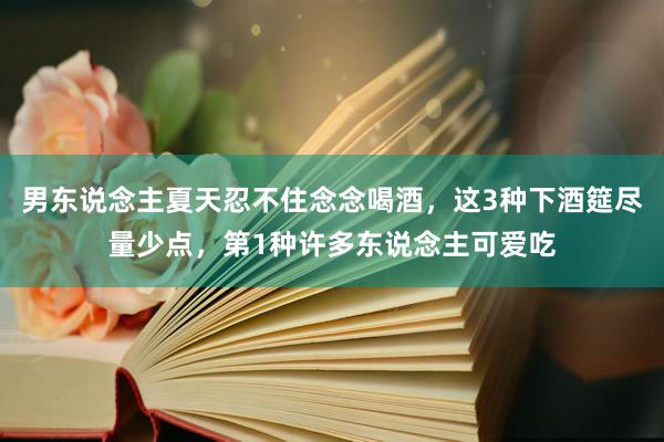 男东说念主夏天忍不住念念喝酒，这3种下酒筵尽量少点，第1种许多东说念主可爱吃