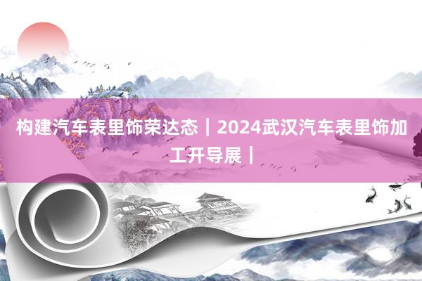 构建汽车表里饰荣达态｜2024武汉汽车表里饰加工开导展｜