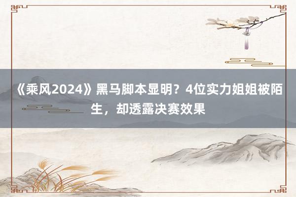 《乘风2024》黑马脚本显明？4位实力姐姐被陌生，却透露决赛效果