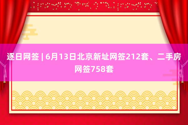 逐日网签 | 6月13日北京新址网签212套、二手房网签758套