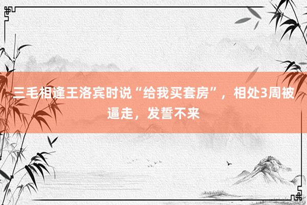 三毛相逢王洛宾时说“给我买套房”，相处3周被逼走，发誓不来