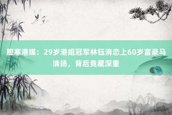 胆寒港媒：29岁港姐冠军林钰洧恋上60岁富豪马清扬，背后竟藏深重