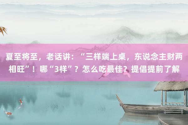 夏至将至，老话讲：“三样端上桌，东说念主财两相旺”！哪“3样”？怎么吃最佳？提倡提前了解