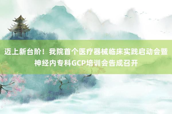 迈上新台阶！我院首个医疗器械临床实践启动会暨神经内专科GCP培训会告成召开