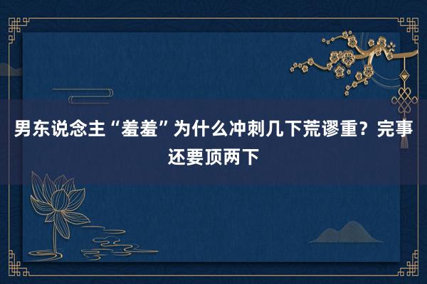 男东说念主“羞羞”为什么冲刺几下荒谬重？完事还要顶两下