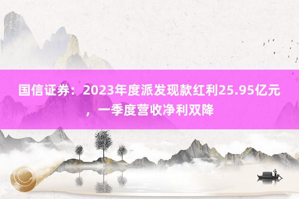 国信证券：2023年度派发现款红利25.95亿元，一季度营收净利双降