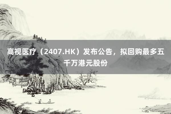 高视医疗（2407.HK）发布公告，拟回购最多五千万港元股份