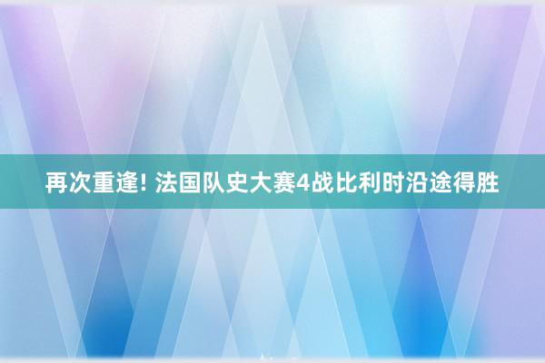 再次重逢! 法国队史大赛4战比利时沿途得胜