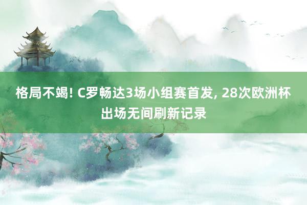 格局不竭! C罗畅达3场小组赛首发, 28次欧洲杯出场无间刷新记录