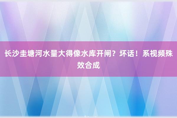 长沙圭塘河水量大得像水库开闸？坏话！系视频殊效合成