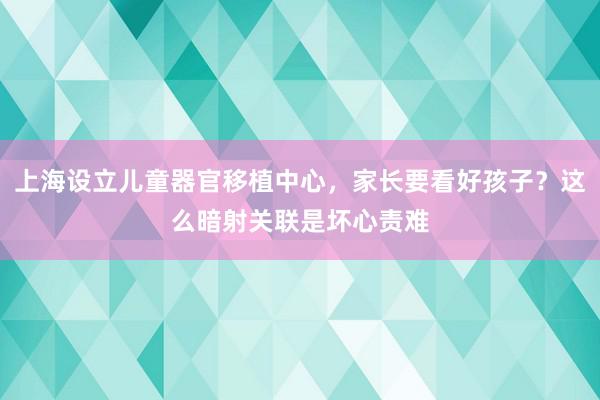 上海设立儿童器官移植中心，家长要看好孩子？这么暗射关联是坏心责难