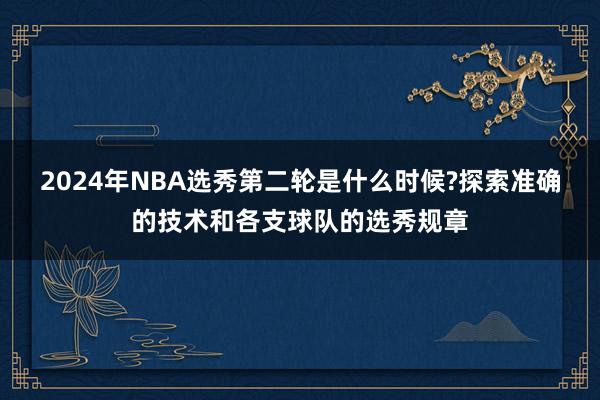 2024年NBA选秀第二轮是什么时候?探索准确的技术和各支球队的选秀规章