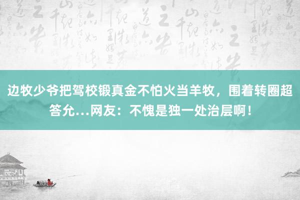 边牧少爷把驾校锻真金不怕火当羊牧，围着转圈超答允…网友：不愧是独一处治层啊！