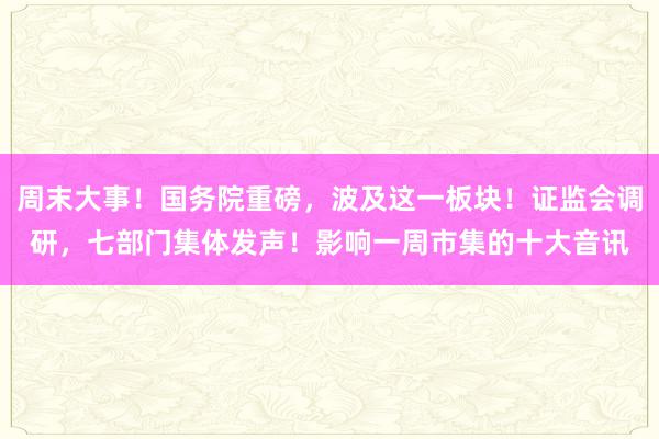 周末大事！国务院重磅，波及这一板块！证监会调研，七部门集体发声！影响一周市集的十大音讯