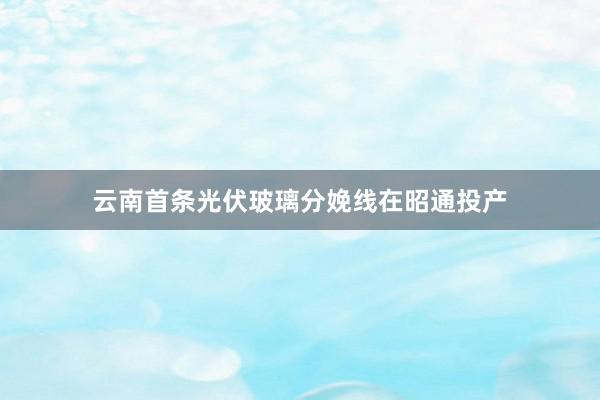 云南首条光伏玻璃分娩线在昭通投产