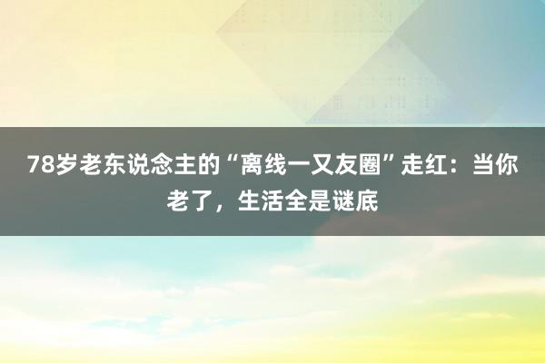 78岁老东说念主的“离线一又友圈”走红：当你老了，生活全是谜底