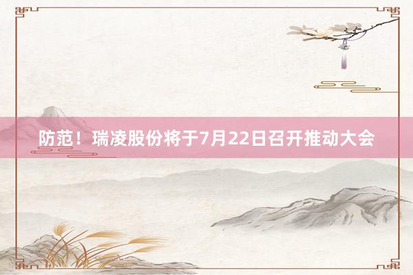 防范！瑞凌股份将于7月22日召开推动大会