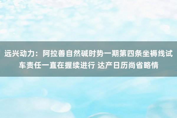 远兴动力：阿拉善自然碱时势一期第四条坐褥线试车责任一直在握续进行 达产日历尚省略情