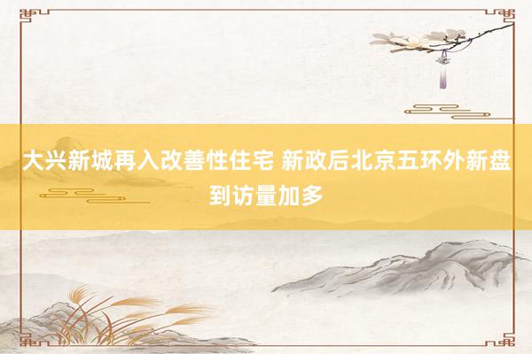 大兴新城再入改善性住宅 新政后北京五环外新盘到访量加多