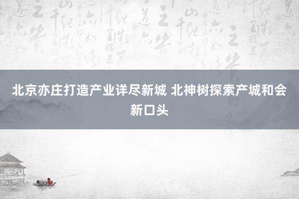 北京亦庄打造产业详尽新城 北神树探索产城和会新口头