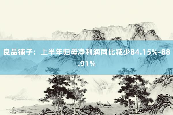 良品铺子：上半年归母净利润同比减少84.15%-88.91%