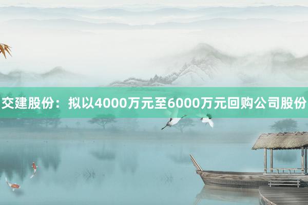 交建股份：拟以4000万元至6000万元回购公司股份