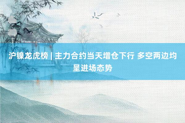 沪镍龙虎榜 | 主力合约当天增仓下行 多空两边均呈进场态势