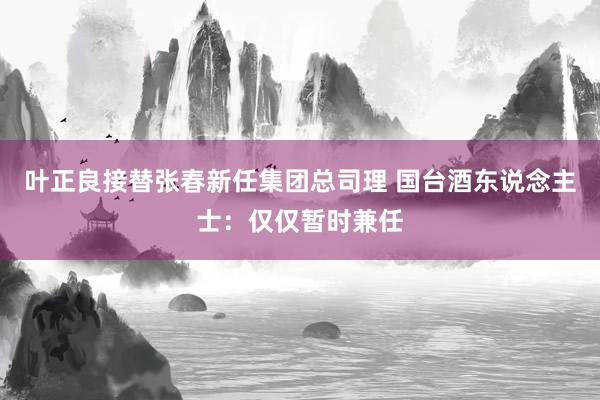 叶正良接替张春新任集团总司理 国台酒东说念主士：仅仅暂时兼任