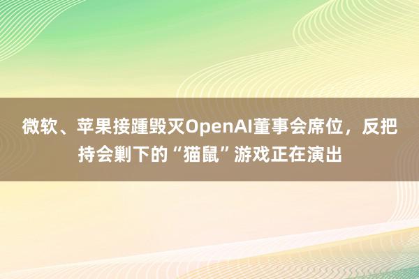 微软、苹果接踵毁灭OpenAI董事会席位，反把持会剿下的“猫鼠”游戏正在演出