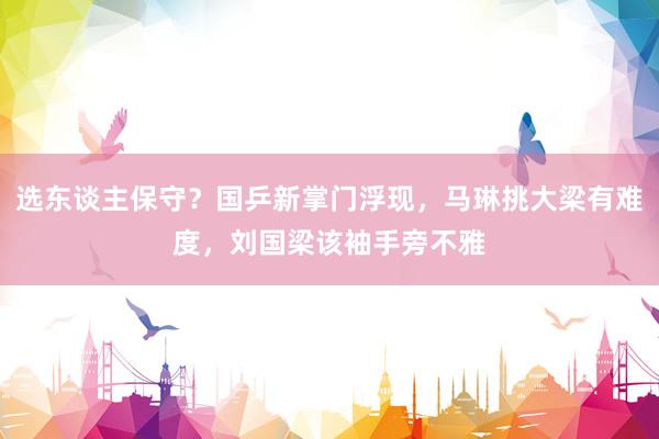 选东谈主保守？国乒新掌门浮现，马琳挑大梁有难度，刘国梁该袖手旁不雅