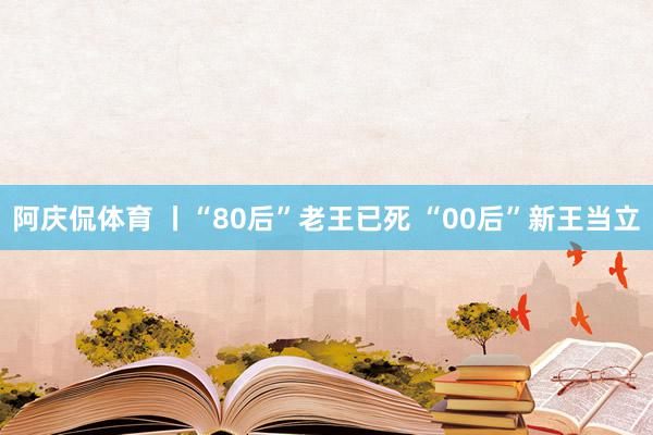 阿庆侃体育 丨“80后”老王已死 “00后”新王当立