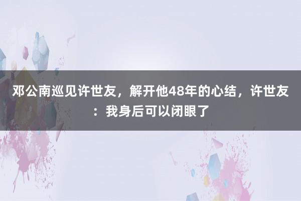 邓公南巡见许世友，解开他48年的心结，许世友：我身后可以闭眼了