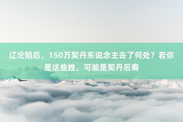 辽沦陷后，150万契丹东说念主去了何处？若你是这些姓，可能是契丹后裔