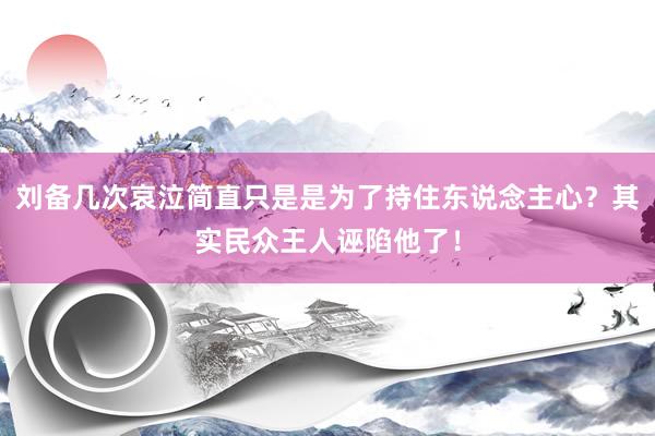 刘备几次哀泣简直只是是为了持住东说念主心？其实民众王人诬陷他了！