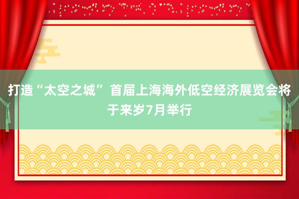 打造“太空之城” 首届上海海外低空经济展览会将于来岁7月举行