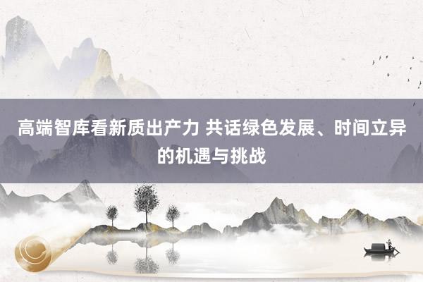 高端智库看新质出产力 共话绿色发展、时间立异的机遇与挑战