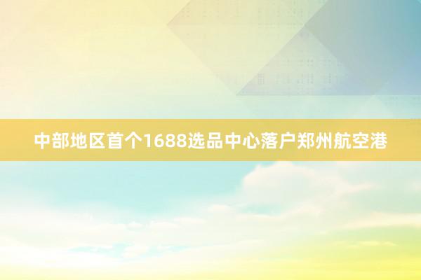 中部地区首个1688选品中心落户郑州航空港