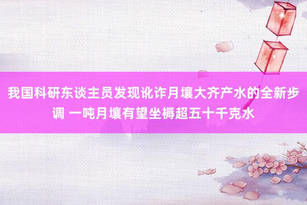 我国科研东谈主员发现讹诈月壤大齐产水的全新步调 一吨月壤有望坐褥超五十千克水