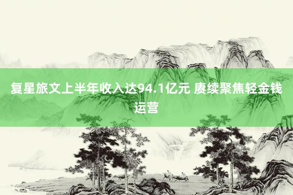 复星旅文上半年收入达94.1亿元 赓续聚焦轻金钱运营