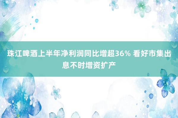 珠江啤酒上半年净利润同比增超36% 看好市集出息不时增资扩产