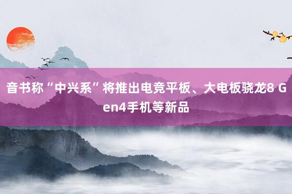 音书称“中兴系”将推出电竞平板、大电板骁龙8 Gen4手机等新品