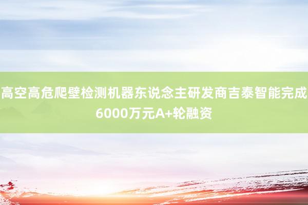 高空高危爬壁检测机器东说念主研发商吉泰智能完成6000万元A+轮融资