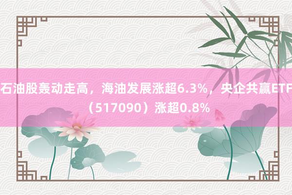 石油股轰动走高，海油发展涨超6.3%，央企共赢ETF（517090）涨超0.8%