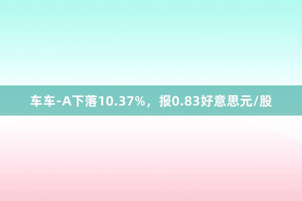 车车-A下落10.37%，报0.83好意思元/股