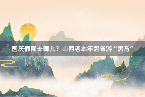 国庆假期去哪儿？山西老本年跨省游“黑马”