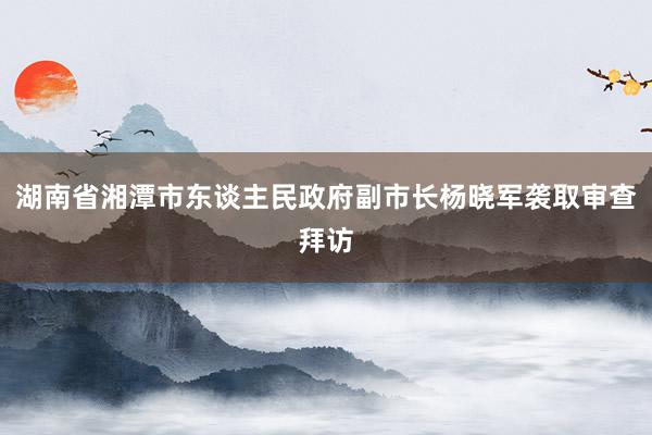 湖南省湘潭市东谈主民政府副市长杨晓军袭取审查拜访