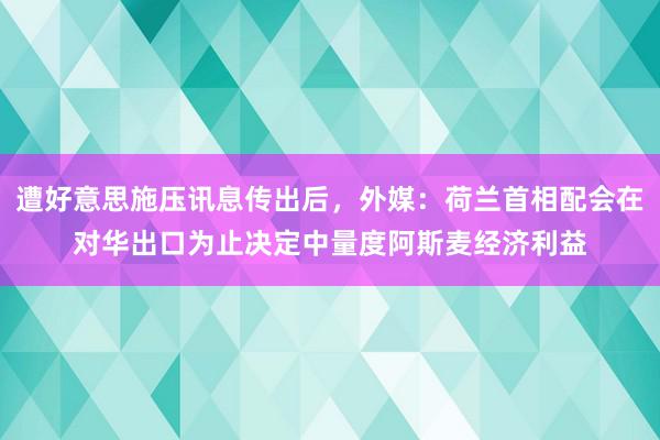 遭好意思施压讯息传出后，外媒：荷兰首相配会在对华出口为止决定中量度阿斯麦经济利益