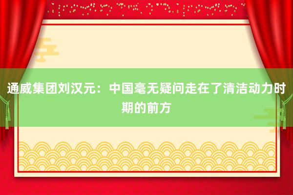 通威集团刘汉元：中国毫无疑问走在了清洁动力时期的前方